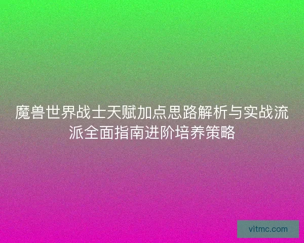 魔兽世界战士天赋加点思路解析与实战流派全面指南进阶培养策略