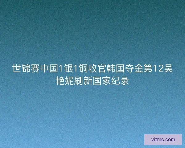 世锦赛中国1银1铜收官韩国夺金第12吴艳妮刷新国家纪录