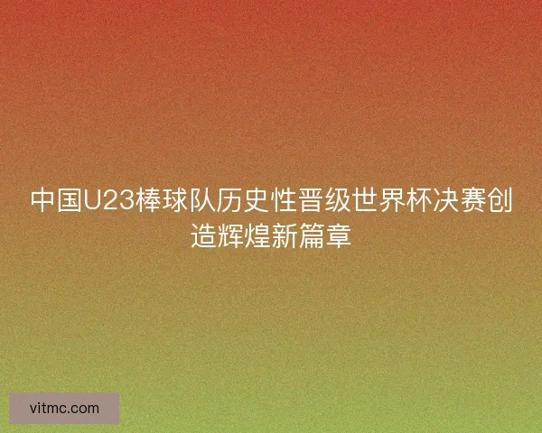 中国U23棒球队历史性晋级世界杯决赛创造辉煌新篇章